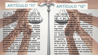 ARTÍCULO “11” ARTÍCULO “12”
Valuaciones
Convenios de Asesorias
Se refiere a los convenios de asesoría que
pueden celebrar el Instituto Venezolano de los
Seguros Sociales (IVSS) con entidades nacionales
o internacionales. Estos convenios tienen como
objetivo recibir asesoramiento técnico y
financiero para fortalecer y mejorar la gestión
del sistema de seguridad social.
En este sentido, el IVSS puede suscribir
convenios con organismos, entidades,
instituciones, universidades u otros actores
especializados en seguridad social, tanto
dentro como fuera del país. Estos convenios
permiten al IVSS acceder a conocimientos,
experiencias y recursos que contribuyan al
desarrollo y perfeccionamiento de sus
actividades en materia de seguridad social.
En dichas palabras, el Artículo 11 establece la
posibilidad de que el IVSS celebre convenios
de asesoría con entidades especializadas para
recibir apoyo técnico y financiero que
contribuya a fortalecer y mejorar la gestión del
sistema de seguridad social en Venezuela.
Las valuaciones son importantes para
conocer el valor de los activos y pasivos del
IVSS, lo que a su vez permite tomar
decisiones financieras y administrativas
fundamentadas. Además, estas valuaciones
contribuyen a garantizar la transparencia y
la solidez financiera del sistema de
seguridad social, ya que proporcionan
información actualizada sobre los recursos
con los que cuenta el IVSS para cumplir con
sus obligaciones hacia los asegurados y
beneficiarios.
En opinión, el Artículo 12 establece la
obligación de realizar valuaciones periódicas
de los activos, pasivos y patrimonio del IVSS
con el fin de contar con información
actualizada sobre su situación financiera y
patrimonial, lo que contribuye a una gestión
más eficiente y transparente del sistema de
seguridad social en Venezuela.
 