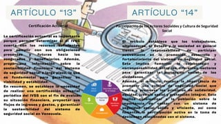 ARTÍCULO “13” ARTÍCULO “14”
Certificación Actuarial Participación de los Actores Socialdes y Cultura de Seguridad
Social
La certificación actuarial es importante
porque permite determinar si el IVSS
cuenta con los recursos suficientes
para cumplir con sus obligaciones
presentes y futuras hacia los
asegurados y beneficiarios. Además,
proporciona información sobre la
sostenibilidad financiera del sistema
de seguridad social a largo plazo, lo que
es fundamental para garantizar su
viabilidad y estabilidad.
En resumen, se establece la necesidad
de realizar una certificación actuarial
periódica del IVSS con el fin de evaluar
su situación financiera, proyectar sus
flujos de ingresos y gastos, y garantizar
la sostenibilidad del sistema de
seguridad social en Venezuela.
El artículo establece que los trabajadores,
empleadores, el Estado y la sociedad en general
tienen la responsabilidad de participar
activamente en la promoción, desarrollo y
fortalecimiento del sistema de seguridad social.
Esto implica fomentar la colaboración y
corresponsabilidad entre los diferentes sectores
para garantizar la protección social de los
ciudadanos.
Además, el artículo destaca la importancia de
promover una cultura de seguridad social que
valore y promueva los principios de solidaridad,
equidad, justicia social y protección integral. Esto
implica concientizar a la población sobre la
importancia de contar con un sistema de
seguridad social sólido y eficiente, así como
fomentar la participación activa en la toma de
decisiones relacionadas con el sistema.
 