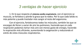 3 ventajas de hacer ejercicio
1. En lo que respecta al sistema cardio-respiratorio, con el ejercicio se
muscula, se fortalece y pierde la grasa que lo rodea. Por lo que cada latido es
más potente y puede trasladar más sangre al resto del organismo.
Con el ejercicio, fortalecemos todos los músculos, también los que se
encargan de llenar y vaciar de aire los pulmones, haciendo que en cada
respiración podamos tomar más aire con menos gasto de energía, haciendo
la respiración más eficiente, aumentando la oxigenación y reduciendo el
estrés de estos músculos respiratorios.
 