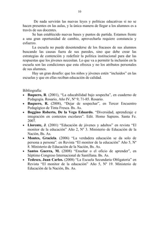 10


        De nada servirán las nuevas leyes y políticas educativas si no se
hacen presentes en las aulas, y la única manera de llegar a los alumnos es a
través de sus docentes.
       Se han establecido nuevas bases y puntos de partida. Estamos frente
a una gran oportunidad de cambio, aprovecharla requiere constancia y
esfuerzo.
       La escuela no puede desentenderse de los fracasos de sus alumnos
buscando las causas fuera de sus paredes, sino que debe crear las
estrategias de contención y redefinir la política institucional para dar las
respuestas que los jóvenes necesitan. Lo que va a permitir la inclusión en la
escuela son las condiciones que esta ofrezca y no los atributos personales
de sus alumnos.
       Hay un gran desafío: que los niños y jóvenes estén “incluidos” en las
escuelas y que en ellas reciban educación de calidad.


Bibliografía:
• Baquero, R. (2001), “La educabilidad bajo sospecha”, en cuaderno de
   Pedagogía. Rosario, Año IV, Nº 9; 71-85. Rosario.
• Baquero, R. (2008), “Dejar de sospechar”, en Tercer Encuentro
   Pedagógico de Tinta Fresca. Bs. As.
• Boggino Roberto, De la Vega Eduardo. “Diversidad, aprendizaje e
   integración en contextos escolares”. Edit. Homo Sapiens. Santa Fe.
   2007.
• Llorente, J. (2001) “Educación de jóvenes y adultos” en revista “El
   monitor de la educación” Año 2, Nº 3. Ministerio de Educación de la
   Nación, Bs. As.
• Montes, Graciela. (2006) “La verdadera educación se da solo de
   persona a persona”. en Revista “El monitor de la educación” Año 5, Nº
   8. Ministerio de Educación de la Nación, Bs. As.
• Santos Guerra, M. (2008) “Enseñar o el oficio de aprender”, en
   Séptimo Congreso Internacional de Santillana. Bs. As.
• Tedesco, Juan Carlos. (2008) “La Escuela Secundaria Obligatoria” en
   Revista “El monitor de la educación” Año 5, Nº 19. Ministerio de
   Educación de la Nación, Bs. As.
 
