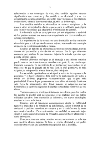 3


relacionados a sus estrategias de vida, sino también aquellos saberes
significativos que enmarcan y dan sentido a su identidad; y a su vez
desjerarquiza a ciertas disciplinas que están más vinculadas a los intereses
de los chicos, como la Educación Física, el Arte, las Tecnologías.
       Los cambios sociales se desarrollan de manera vertiginosa y la
escuela debe acompañarlos, dando espacio para la reflexión pedagógica
ante los nuevos sentidos que adquiere la problemática del cambio.
       La demanda social es otra y por más que nos neguemos la realidad
de los gestos escolares que conservan su apariencia son representados por
actores posmodernos.
       La organización de la escuela en tanto institución no ha cambiado
demasiado pese a la irrupción de nuevos sujetos, asumiendo una estrategia
defensiva de resistencia orientada al pasado.
       Estamos en período de emergencia de nuevas subjetividades, nuevas
formas de producción y circulación de saberes. Por lo que debemos
comenzar por analizar lo que tenemos, dejando la mirada represiva que
percibe solo los vacíos.
       Permitir diferentes enfoques en el abordaje a una misma temática
puede mostrar que todos tenemos derecho a ser parte de eso común que
transmite la escuela. En este intento de ser inclusivos y no expulsar, no se
trata sólo de que la escuela sea ni más fácil, ni más permisiva, ni más
exigente, ni más parecida a otros ámbitos, sino más justa.
       La sociedad es profundamente desigual y ante esta incongruencia la
propuesta y el hacer educativo debe motivar la participación de todos a
través de distintas propuestas extracurriculares que exigen más
profundidad. Esto se logra generando un buen clima de trabajo donde no
solo fluya la información, sino donde además se adquieran nuevas
herramientas y destrezas según las diferentes capacidades e intereses de los
chicos.
       También aparecen problemas totalmente novedosos, para los cuales
los adultos no pueden usar las soluciones o los métodos que sus padres
utilizaron con ellos. Esta aceleración de la historia, con nuevas tecnologías
requiere inventar soluciones.
       Estamos ante el fenómeno contemporáneo donde la publicidad
reduce al individuo a la condición de consumidor, siendo el motor de la
sociedad la pulsión inmediata de compra y de la satisfacción de otras
necesidades banales. Para contrarrestar esta realidad es necesario dejar
surgir el sujeto capaz de dotarse de proyectos, capaz de hacer elecciones y
darse prioridades.
       Pero para provocar estos cambios, en necesario entrar en relación
con nuestros chicos, dejando de lado la propia identidad y así poder
escuchar otra cosa en una constante de aceptación por la alteridad.
 