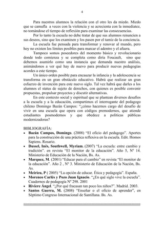 4


       Para nuestros alumnos la relación con el otro les da miedo. Miedo
que se camufla a veces con la violencia y se acrecienta con la inmediatez,
no tomándose el tiempo de reflexión para examinar las consecuencias.
       Por lo tanto la escuela no debe tratar de que sus alumnos renuncien a
sus deseos, sino que los examinen y los pasen por el tamiz de la conciencia.
       La escuela fue pensada para transformar y renovar al mundo, pero
hoy no existen los límites posibles para marcar el adentro y el afuera.
       Tampoco somos poseedores del momento básico y revolucionario
donde todo comienza y se completa como diría Foucault, sino que
debemos asumirlo como una instancia que demanda nuestro análisis,
animándonos a ver qué hay de nuevo para producir nuevas pedagogías
acordes a este tiempo.
       Un único orden posible para encauzar la infancia y la adolescencia se
transforma en un gran obstáculo educativo. Habrá que realizar un gran
esfuerzo de invención para este nuevo siglo. Tal vez habrá que darles a los
alumnos el status de sujeto de derechos, con quienes es posible convenir
propuestas, propulsar proyectos y discutir alternativas.
       En este contexto social y espiritual que se plantean diversos desafíos
a la escuela y a la educación, compartimos el interrogante del pedagogo
chileno Domingo Bazán Campos: “¿cómo hacernos cargo del desafío de
vivir en una escuela que opera con códigos premodernos, que atiende
estudiantes posmodernos y que obedece a políticas públicas
modernizadoras?

BIBLIOGRAFÍA:
• Bazán Campos, Domingo. (2008) “El oficio del pedagogo”. Aportes
  para la construcción de una práctica reflexiva en la escuela. Edit. Homos
  Sapiens. Rosario.
• Dussel, Inés, Southwell, Myriam. (2007) “La escuela: entre cambio y
  tradición”. en revista “El monitor de la educación”. Año 5, Nº 14.
  Ministerio de Educación de la Nación, Bs. As.
• Marquez, M. (2001) “Educar para el cambio” en revista “El monitor de
  la educación”. Año 2 , Nº 3. Ministerio de Educación de la Nación, Bs.
  As.
• Meirieu, P ( 2005) “La opción de educar. Ética y pedagogía”. España.
• Moreneo Carlés y Pozo Juan Ignacio. “¿En qué siglo vive la escuela”.
  Cuadernos de pedagogía Nº 298. 2001
• Riviere Ángel. “¿Por qué fracasan tan poco los niños?”. Madrid. 2003.
• Santos Guerra, M. (2008) “Enseñar o el oficio de aprender”, en
  Séptimo Congreso Internacional de Santillana. Bs. As.

-------------------------------------------------------------------------------------------
 