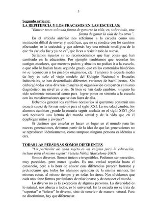 5


Segundo artículo:
LA REPITENCIA Y LOS FRACASOS EN LAS ESCUELAS:
       “Educar no es solo una forma de ganarse la vida; es, sobre todo, una
                                        forma de ganar la vida de los otros”.
       En el artículo anterior nos referimos a la escuela como una
institución difícil de mover y modificar, que no se condice con los cambios
efectuados en la sociedad; y que además hay una mirada nostálgica de lo
que “la escuela fue y ya no es”, que lleva a resistir todo lo nuevo.
       Seríamos injustos si no reconociéramos que hay cosas que han
cambiado en la educación. Por ejemplo tendríamos que recordar los
castigos escolares, que nuestros padres y abuelos no podían ir a la escuela,
o que sólo lo hacían hasta segundo grado, que en los contenidos históricos
no se reconocían a los pueblos originarios, etc. Tampoco la escuela media
de hoy es solo el viejo modelo del Colegio Nacional o Escuelas
Industriales, se han desarrollado diferentes variantes de bachilleratos. Sin
embargo todas estas diversas maneras de organización comparten el mismo
diagnóstico: un nivel en crisis. Si bien se han dado cambios, ninguno ha
sido realmente sustancial como para lograr poner en sintonía a la escuela
con las transformaciones que se dan fuera de ella.
       Debemos generar los cambios necesarios si queremos construir una
escuela capaz de formar sujetos para el siglo XXI. La sociedad cambia, los
alumnos cambian ¿puede la escuela seguir anclada en el siglo XIX? ¿No
será necesaria una lectura del mundo actual y de la vida que en él
despliegan niños y jóvenes?
       Si decimos que enseñar es hacer un lugar en el mundo para las
nuevas generaciones, debemos partir de la idea de que las generaciones no
se reproducen idénticamente, como tampoco ninguna persona es idéntica a
otra.

TODAS LAS PERSONAS SOMOS DIFERENTES
      “Lo particular de cada sujeto es un enigma para la educación,
incluso para el mismo sujeto” Violeta Núñez (Barcelona-2007)
      Somos diversos. Somos únicos e irrepetibles. Podemos ser parecidos,
muy parecidos, pero nunca iguales. Es una verdad repetida hasta el
cansancio, pero a la hora de educar esas diferencias parecen borrarse y
pretendemos que todos los alumnos aprendan de la misma manera, las
mismas cosas, al mismo tiempo y en todas las áreas. Nos olvidamos que
cada uno tiene formas particulares de relacionarse y de conocer el mundo.
      Lo diverso no es la excepción de algunas personas. La diversidad es
lo natural, nos abarca a todos, es lo universal. En la escuela no se trata de
“soportar” o “tolerar” lo diverso, sino de convivir de manera natural. Para
no discriminar, hay que diferenciar.
 