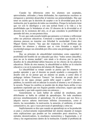 6


       Cuando las diferencias entre los alumnos son aceptadas,
aprovechadas, utilizadas y hasta disfrutadas, las experiencias escolares se
enriquecen y permiten desarrollar al máximo sus potencialidades. Hay que
tener en cuenta que la decisión de aceptar o no la diversidad pasa por la
institución, por la apertura de todos sus miembros. Porque la inclusión tiene
que ver con lo ideológico y con una actitud frente a la vida y a las
posibilidades que le brindamos al otro. El discurso de la diversidad es el
discurso de la existencia del otro, es el que considera la posibilidad de
aprender del otro, es una postura ética.
       Es así, que cada escuela tendrá que pensarse a sí misma y reflexionar
sobre sus prácticas educativas. Comenzar a sospechar que sucede si los
alumnos parecen no transitar con felicidad la escolaridad. Como dice
Miguel Santos Guerra: “hay que dar respuestas a los problemas que
plantean los alumnos y alumnas que se visto forzados a seguir la
escolaridad aunque sea entendida por ellos como una prolongación inútil de
la tortura”.
       Hay un principio de educabilidad (entiéndase como capacidad y
posibilidad del hombre de ser educado) que dice: “todos somos educables,
pero no en la misma medida”, esto alude a lo diverso, por lo que los
desafíos de la educabilidad deben buscarse en los efectos de las prácticas
educativas. Dicho de otra manera, la educabilidad se define en la relación
educativa y no en la naturaleza del alumno (R. Baquero. 2001).
       La educabilidad se rompe cuando se piensa que los alumnos no
pueden aprender y que el docente no puede ayudarlo a conseguirlo. El
desafío está en no pensar que un alumno no puede, o como diría el
pedagogo italiano Francesco Tonucci “un docente no puede decir el
alumno no me sigue, porque ¿quién debe seguir a quién?”. En otras
palabras, la cuestión está en adecuar la escuela al alumno y no el alumno a
la escuela. Porque los cambios se pueden dar de abajo hacia arriba; si nos
quedamos esperando que nos lleguen grandes soluciones, seguro que nada
va a suceder y que todo seguirá como era entonces…
       Generalmente se suele hablar de calidad de enseñanza, pero
difícilmente se habla de calidad de aprendizajes. No toda enseñanza
provoca simultáneamente el aprendizaje. En el proceso que nos lleva a
adquirir nuevos saberes intervienen infinitas circunstancias, como el
interés, las necesidades, la motivación, la atención, el ambiente, el modo
comunicativo, etc. que a veces provocan el aprendizaje y otras no.
       Implícitamente se dice que cuando un aprendizaje no se ha producido
es pura y exclusivamente responsabilidad del alumno dejando al margen
otras explicaciones que pueden ser los contenidos poco atractivos, los
métodos desmotivadotes, la enseñanza memorística y fragmentada, y el
clima y las organizaciones dentro de la institución. Cuando el problema de
 