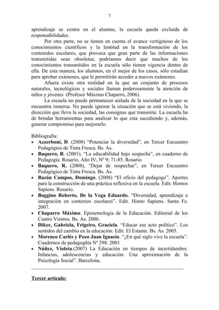 7


aprendizaje se centra en el alumno, la escuela queda excluida de
responsabilidades.
       Por otra parte, no se tienen en cuenta el avance vertiginoso de los
conocimientos científicos y la lentitud en la transformación de los
contenidos escolares, que provoca que gran parte de las informaciones
transmitidas sean obsoletas; podríamos decir que muchos de los
conocimientos transmitidos en la escuela sólo tienen vigencia dentro de
ella. De esta manera, los alumnos, en el mejor de los casos, sólo estudian
para aprobar exámenes, que le permitirán acceder a nuevos exámenes.
       Afuera existe otra realidad en la que un conjunto de procesos
naturales, tecnológicos y sociales llaman poderosamente la atención de
niños y jóvenes (Profesor Máximo Chaparro, 2006).
       La escuela no puede permanecer aislada de la sociedad en la que se
encuentra inmersa. No puede ignorar la situación que se está viviendo, la
dirección que lleva la sociedad, las consignas que transmite. La escuela ha
de brindar herramientas para analizar lo que esta sucediendo y, además,
generar compromiso para mejorarlo.

Bibliografía:
• Azzerboni, D. (2008) “Potenciar la diversidad”, en Tercer Encuentro
   Pedagógico de Tinta Fresca. Bs. As.
• Baquero, R. (2001), “La educabilidad bajo sospecha”, en cuaderno de
   Pedagogía. Rosario, Año IV, Nº 9; 71-85. Rosario.
• Baquero, R. (2008), “Dejar de sospechar”, en Tercer Encuentro
   Pedagógico de Tinta Fresca. Bs. As.
• Bazán Campos, Domingo. (2008) “El oficio del pedagogo”. Aportes
   para la construcción de una práctica reflexiva en la escuela. Edit. Homos
   Sapiens. Rosario.
• Boggino Roberto, De la Vega Eduardo. “Diversidad, aprendizaje e
   integración en contextos escolares”. Edit. Homo Sapiens. Santa Fe.
   2007.
• Chaparro Máximo. Epistemología de la Educación. Editorial de los
   Cuatro Vientos. Bs. As. 2006.
• Diker, Gabriela, Frigeiro, Graciela. “Educar ese acto político”. Los
   sentidos del cambio en la educación. Edit. El Estante. Bs. As. 2005.
• Moreneo Carlés y Pozo Juan Ignacio. “¿En qué siglo vive la escuela”.
   Cuadernos de pedagogñía Nº 298. 2001
• Núñez, Violeta.(2007) La Educación en tiempos de incertidumbre.
   Infancias, adolescencias y educación. Una aproximación de la
   Psicología Social”. Barcelona.
___________________________________________________________

Tercer artículo:
 