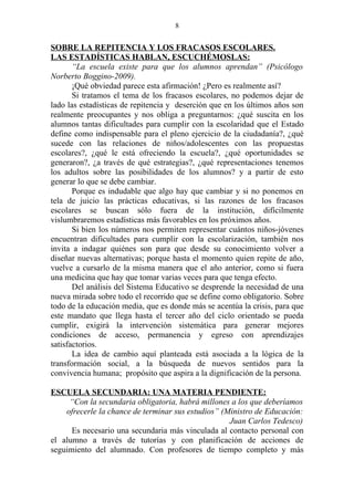 8


SOBRE LA REPITENCIA Y LOS FRACASOS ESCOLARES.
LAS ESTADÍSTICAS HABLAN, ESCUCHÉMOSLAS:
       “La escuela existe para que los alumnos aprendan” (Psicólogo
Norberto Boggino-2009).
       ¡Qué obviedad parece esta afirmación! ¿Pero es realmente así?
       Si tratamos el tema de los fracasos escolares, no podemos dejar de
lado las estadísticas de repitencia y deserción que en los últimos años son
realmente preocupantes y nos obliga a preguntarnos: ¿qué suscita en los
alumnos tantas dificultades para cumplir con la escolaridad que el Estado
define como indispensable para el pleno ejercicio de la ciudadanía?, ¿qué
sucede con las relaciones de niños/adolescentes con las propuestas
escolares?, ¿qué le está ofreciendo la escuela?, ¿qué oportunidades se
generaron?, ¿a través de qué estrategias?, ¿qué representaciones tenemos
los adultos sobre las posibilidades de los alumnos? y a partir de esto
generar lo que se debe cambiar.
       Porque es indudable que algo hay que cambiar y si no ponemos en
tela de juicio las prácticas educativas, si las razones de los fracasos
escolares se buscan sólo fuera de la institución, difícilmente
vislumbraremos estadísticas más favorables en los próximos años.
       Si bien los números nos permiten representar cuántos niños-jóvenes
encuentran dificultades para cumplir con la escolarización, también nos
invita a indagar quiénes son para que desde su conocimiento volver a
diseñar nuevas alternativas; porque hasta el momento quien repite de año,
vuelve a cursarlo de la misma manera que el año anterior, como si fuera
una medicina que hay que tomar varias veces para que tenga efecto.
       Del análisis del Sistema Educativo se desprende la necesidad de una
nueva mirada sobre todo el recorrido que se define como obligatorio. Sobre
todo de la educación media, que es donde más se acentúa la crisis, para que
este mandato que llega hasta el tercer año del ciclo orientado se pueda
cumplir, exigirá la intervención sistemática para generar mejores
condiciones de acceso, permanencia y egreso con aprendizajes
satisfactorios.
       La idea de cambio aquí planteada está asociada a la lógica de la
transformación social, a la búsqueda de nuevos sentidos para la
convivencia humana; propósito que aspira a la dignificación de la persona.

ESCUELA SECUNDARIA: UNA MATERIA PENDIENTE:
     “Con la secundaria obligatoria, habrá millones a los que deberíamos
    ofrecerle la chance de terminar sus estudios” (Ministro de Educación:
                                                    Juan Carlos Tedesco)
      Es necesario una secundaria más vinculada al contacto personal con
el alumno a través de tutorías y con planificación de acciones de
seguimiento del alumnado. Con profesores de tiempo completo y más
 