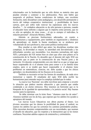 9


relacionados con la Institución que no sólo dicten su materia sino que
puedan orientar y contener a los adolescentes. Para esto habrá que
asegurarle al profesor buenas condiciones de trabajo, una excelente
formación, tanto disciplinar como pedagógica, con desarrollo permanente a
través del trabajo cooperativo institucional y posibilidades de hacer
carrera, pero por sobre todo renovar las esperanzas ante los nuevos
desafíos. “…la verdadera educación se da sólo persona a persona, cuando
el educador tiene enfrente a alguien que le importa como persona, que no
es sólo un apéndice de otras cosas… el eje es siempre el individuo, la
relación personal”. (Graciela Montes, 2006).
       Además se precisan Instituciones adecuadas, en cuanto a
infraestructura y equipamiento, pero también en organización y dinámica
de aprendizaje, en donde la buena enseñanza no se produzca por
voluntariado de un/a profesor/a, sino como política institucional.
       Hoy enseñar es más difícil que antes: las disciplinas resultan más
complejas, la diversidad es mayor, la autoridad está desvalorizada y las
dificultades sociales son incontables. Los docentes normalistas del siglo
XIX y principios del XX tenían bien en claro que ellos eran pilares en la
construcción de la Nación. Es deseable que el docente del siglo XXI sea
consciente que es parte en la construcción de una Nación justa y de
inclusión. Un docente comprometido con este ideal no es que se tenga que
hacer responsable de si el alumno tiene para comer o si su familia tiene
empleo, pero si se tendrá que hacer responsable si el alumno tiene
problemas en matemáticas, ciencias, etc. debe ayudar a que los chicos
aprendan y no desentenderse de los fracasos en la escuela.
       También es necesario revisar las formas de enseñanza, de nada sirve
memorizar y repetir. El estudiante del siglo XXI debe recibir las
herramientas para entender mejor la compleja realidad que lo rodea.
        La nueva Ley Nacional nos debe movilizar para empezar a revertir
la situación que padece nuestra educación y que parecía que estaba
condenada a un eterno retroceso. Hoy tenemos un horizonte que es la
búsqueda de la igualdad de oportunidades y la justicia social. Hay buenas
razones para la esperanza.
        Se debe terminar con la triste frase: “alumnos eran los de antes”.
Alumnos también son los de hoy, que esperan que los adultos los ayuden a
apropiarse del mundo,
       Las nuevas Leyes Educativas nos abren puertas al futuro. Los
jóvenes necesitan que les demos la posibilidad de pasar el umbral, no
seamos los adultos los que les cerremos los caminos poniéndoles piedras.
Ellos necesitan docentes comprometidos con sus necesidades, que asuman
el desafío de educarlos, que los respeten y le demuestren que se les tienen
confianza. Necesitan adultos capaces de contenerlos y estimularlos.
 
