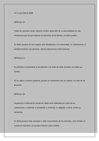 Ver la Ley 1266 de 2008



ARTICULO 16.



Todas las personas tienen derecho al libre desarrollo de su personalidad sin más

limitaciones que las que imponen los derechos de los demás y el orden jurídico.



R/ Aplica porque en este espacio que brindaremos a la comunidad, no cambiaremos ni

transformaremos a las personas, solo las educaremos e informaremos.



ARTICULO 17.



Se prohíben la esclavitud, la servidumbre y la trata de seres humanos en todas sus

formas.



R/ no aplica a nuestro proyecto, porque no tentaremos con los valores y la vida de las

personas.



ARTICULO 18.



Se garantiza la libertad de conciencia. Nadie será molestado por razón de sus

convicciones o creencias ni compelido a revelarlas ni obligado a actuar contra su

conciencia.



R/ Aplica porque todo concepto y todo conocimiento de las personas, será tomado en

cuenta sin reprochar, así sea para mejorar o para cambiar.
 