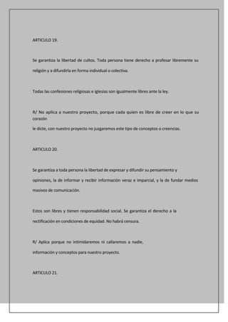 ARTICULO 19.



Se garantiza la libertad de cultos. Toda persona tiene derecho a profesar libremente su

religión y a difundirla en forma individual o colectiva.



Todas las confesiones religiosas e iglesias son igualmente libres ante la ley.



R/ No aplica a nuestro proyecto, porque cada quien es libre de creer en lo que su
corazón

le dicte, con nuestro proyecto no juzgaremos este tipo de conceptos o creencias.



ARTICULO 20.



Se garantiza a toda persona la libertad de expresar y difundir su pensamiento y

opiniones, la de informar y recibir información veraz e imparcial, y la de fundar medios

masivos de comunicación.



Estos son libres y tienen responsabilidad social. Se garantiza el derecho a la

rectificación en condiciones de equidad. No habrá censura.



R/ Aplica porque no intimidaremos ni callaremos a nadie,

información y conceptos para nuestro proyecto.



ARTICULO 21.
 