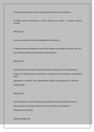 Se garantiza el derecho a la honra. La ley señalará la forma de su protección.



R/ Aplica porque honraremos a todos aquellos que visiten y compren nuestros
servicios.



ARTICULO 22.



La paz es un derecho y un deber de obligatorio cumplimiento.



R/ Aplica porque este derecho es uno de los deberes primordiales de nuestro país, por

esta razón será también primordial para nuestra empresa.



ARTICULO 23.



Toda persona tiene derecho a presentar peticiones respetuosas a las autoridades por

motivos de interés general o particular y a obtener pronta resolución. El legislador
podrá

reglamentar su ejercicio ante organizaciones privadas para garantizar los derechos

fundamentales.



ARTICULO 24.



Todo colombiano, con las limitaciones que establezca la ley, tiene derecho a circular

libremente por el territorio nacional, a entrar y salir de él, y a permanecer y

residenciarse en Colombia.



todo lo que digan será
 