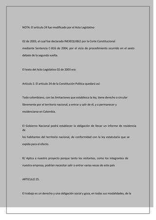 NOTA: El artículo 24 fue modificado por el Acto Legislativo



02 de 2003, el cual fue declarado INEXEQUIBLE por la Corte Constitucional

mediante Sentencia C-816 de 2004, por el vicio de procedimiento ocurrido en el sexto

debate de la segunda vuelta.



El texto del Acto Legislativo 02 de 2003 era:



Artículo 2. El artículo 24 de la Constitución Política quedará así:



Todo colombiano, con las limitaciones que establezca la ley, tiene derecho a circular

libremente por el territorio nacional, a entrar y salir de él, y a permanecer y

residenciarse en Colombia.



El Gobierno Nacional podrá establecer la obligación de llevar un informe de residencia
de

los habitantes del territorio nacional, de conformidad con la ley estatutaria que se

expida para el efecto.



R/ Aplica a nuestro proyecto porque tanto los visitantes, como los integrantes de

nuestra empresa, podrían necesitar salir o entrar varias veces de este país



ARTICULO 25.



El trabajo es un derecho y una obligación social y goza, en todas sus modalidades, de la
 