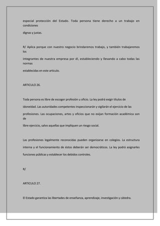 especial protección del Estado. Toda persona tiene derecho a un trabajo en
condiciones

dignas y justas.



R/ Aplica porque con nuestro negocio brindaremos trabajo, y también trabajaremos
los

integrantes de nuestra empresa por él, estableciendo y llevando a cabo todas las
normas

establecidas en este articulo.



ARTICULO 26.



Toda persona es libre de escoger profesión u oficio. La ley podrá exigir títulos de

idoneidad. Las autoridades competentes inspeccionarán y vigilarán el ejercicio de las

profesiones. Las ocupaciones, artes y oficios que no exijan formación académica son
de

libre ejercicio, salvo aquellas que impliquen un riesgo social.



Las profesiones legalmente reconocidas pueden organizarse en colegios. La estructura

interna y el funcionamiento de éstos deberán ser democráticos. La ley podrá asignarles

funciones públicas y establecer los debidos controles.



R/



ARTICULO 27.



El Estado garantiza las libertades de enseñanza, aprendizaje, investigación y cátedra.
 