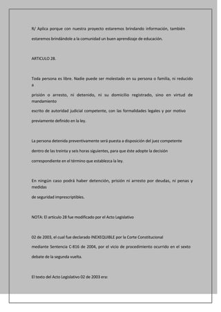 R/ Aplica porque con nuestra proyecto estaremos brindando información, también

estaremos brindándole a la comunidad un buen aprendizaje de educación.



ARTICULO 28.



Toda persona es libre. Nadie puede ser molestado en su persona o familia, ni reducido
a

prisión o arresto, ni detenido, ni su domicilio registrado, sino en virtud de
mandamiento

escrito de autoridad judicial competente, con las formalidades legales y por motivo

previamente definido en la ley.



La persona detenida preventivamente será puesta a disposición del juez competente

dentro de las treinta y seis horas siguientes, para que éste adopte la decisión

correspondiente en el término que establezca la ley.



En ningún caso podrá haber detención, prisión ni arresto por deudas, ni penas y
medidas

de seguridad imprescriptibles.



NOTA: El artículo 28 fue modificado por el Acto Legislativo



02 de 2003, el cual fue declarado INEXEQUIBLE por la Corte Constitucional

mediante Sentencia C-816 de 2004, por el vicio de procedimiento ocurrido en el sexto

debate de la segunda vuelta.



El texto del Acto Legislativo 02 de 2003 era:
 