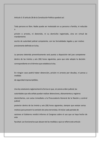 Artículo 3. El artículo 28 de la Constitución Política quedará así:



Toda persona es libre. Nadie puede ser molestado en su persona o familia, ni reducido
a

prisión o arresto, ni detenido, ni su domicilio registrado, sino en virtud de
mandamiento

escrito de autoridad judicial competente, con las formalidades legales y por motivo

previamente definido en la ley.



La persona detenida preventivamente será puesta a disposición del juez competente

dentro de las treinta y seis (36) horas siguientes, para que este adopte la decisión

correspondiente en el término que establezca la ley.



En ningún caso podrá haber detención, prisión ni arresto por deudas, ni penas y
medidas

de seguridad imprescriptibles.



Una ley estatutaria reglamentará la forma en que, sin previa orden judicial, las

autoridades que ella señale puedan realizar detenciones, allanamientos y registros

domiciliarios, con aviso inmediato a la Procuraduría General de la Nación y control
judicial

posterior dentro de las treinta y seis (36) horas siguientes, siempre que existan serios

motivos para prevenir la comisión de actos terroristas. Al iniciar cada período de

sesiones el Gobierno rendirá informe al Congreso sobre el uso que se haya hecho de
esta

facultad. Los funcionarios que abusen de las medidas a que se refiere este artículo
 