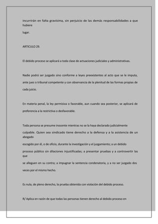 incurrirán en falta gravísima, sin perjuicio de las demás responsabilidades a que
hubiere

lugar.



ARTICULO 29.



El debido proceso se aplicará a toda clase de actuaciones judiciales y administrativas.



Nadie podrá ser juzgado sino conforme a leyes preexistentes al acto que se le imputa,

ante juez o tribunal competente y con observancia de la plenitud de las formas propias de

cada juicio.



En materia penal, la ley permisiva o favorable, aun cuando sea posterior, se aplicará de

preferencia a la restrictiva o desfavorable.



Toda persona se presume inocente mientras no se la haya declarado judicialmente

culpable. Quien sea sindicado tiene derecho a la defensa y a la asistencia de un
abogado

escogido por él, o de oficio, durante la investigación y el juzgamiento; a un debido

proceso público sin dilaciones injustificadas; a presentar pruebas y a controvertir las
que

se alleguen en su contra; a impugnar la sentencia condenatoria, y a no ser juzgado dos

veces por el mismo hecho.



Es nula, de pleno derecho, la prueba obtenida con violación del debido proceso.



R/ Aplica en razón de que todas las personas tienen derecho al debido proceso en
 