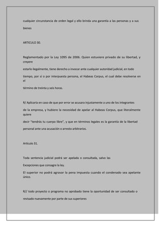 cualquier circunstancia de orden legal y ello brinda una garantía a las personas y a sus

bienes



ARTICULO 30.



Reglamentado por la Ley 1095 de 2006. Quien estuviere privado de su libertad, y
creyere

estarlo ilegalmente, tiene derecho a invocar ante cualquier autoridad judicial, en todo

tiempo, por sí o por interpuesta persona, el Habeas Corpus, el cual debe resolverse en
el

término de treinta y seis horas.



R/ Aplicaría en caso de que por error se acusara injustamente a uno de los integrantes

de la empresa, y hubiere la necesidad de apelar al Habeas Corpus, que literalmente
quiere

decir “tendrás tu cuerpo libre”, y que en términos legales es la garantía de la libertad

personal ante una acusación o arresto arbitrarios.



Artículo 31.



Toda sentencia judicial podrá ser apelada o consultada, salvo las

Excepciones que consagre la ley.

El superior no podrá agravar la pena impuesta cuando el condenado sea apelante
único.



R// todo proyecto o programa no aprobado tiene la oportunidad de ser consultado o

revisado nuevamente por parte de sus superiores
 
