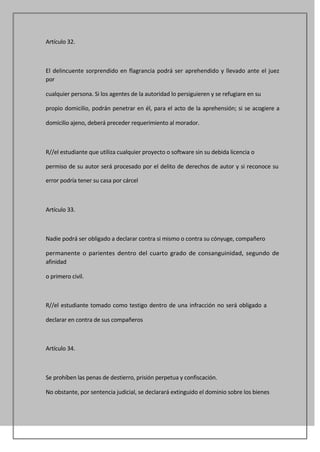 Artículo 32.



El delincuente sorprendido en flagrancia podrá ser aprehendido y llevado ante el juez
por

cualquier persona. Si los agentes de la autoridad lo persiguieren y se refugiare en su

propio domicilio, podrán penetrar en él, para el acto de la aprehensión; si se acogiere a

domicilio ajeno, deberá preceder requerimiento al morador.



R//el estudiante que utiliza cualquier proyecto o software sin su debida licencia o

permiso de su autor será procesado por el delito de derechos de autor y si reconoce su

error podría tener su casa por cárcel



Artículo 33.



Nadie podrá ser obligado a declarar contra si mismo o contra su cónyuge, compañero

permanente o parientes dentro del cuarto grado de consanguinidad, segundo de
afinidad

o primero civil.



R//el estudiante tomado como testigo dentro de una infracción no será obligado a

declarar en contra de sus compañeros



Artículo 34.



Se prohíben las penas de destierro, prisión perpetua y confiscación.

No obstante, por sentencia judicial, se declarará extinguido el dominio sobre los bienes
 