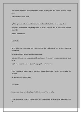 adquiridos mediante enriquecimiento ilícito, en perjuicio del Tesoro Público o con
grave

deterioro de la moral social.



R//si el aprendiz se lucra económicamente mediante l adquisición de un proyecto o

programa ilícitamente desprestigiando el buen nombre de la institución deberá
responder

con sus propiedades



Artículo 35.



Se prohíbe la extradición de colombianos por nacimiento. No se concederá la
extradición

de extranjeros por delitos políticos o de opinión.

Los colombianos que hayan cometido delitos en el exterior, considerados como tales
en la

legislación nacional, serán procesados y juzgados en Colombia.



R//el estudiante quien sea sorprendido flageando software serán sancionados de
acuerdo

al reglamento de la institución



Artículo 36.



Se reconoce el derecho de asilo en los términos previstos en la ley.



R// el estudiante infractor podrá tener otra oportunidad de acuerdo al reglamento de
la
 