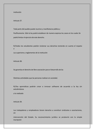 institución



Artículo 37.



Toda parte del pueblo puede reunirse y manifestarse pública y

Pacíficamente. Sólo la ley podrá establecer de manera expresa los casos en los cuales Se

podrá limitar el ejercicio de este derecho.



R//todos los estudiantes podrán reclamar sus derechos teniendo en cuenta el respeto
a

sus superiores y reglamentos de la institución



Artículo 38.



Se garantiza el derecho de libre asociación para el desarrollo de las



Distintas actividades que las personas realizan en sociedad.



R//los aprendices podrán crear e innovar software de acuerdo a la ley sin
extralimitarse

a lo realizado



Artículo 39.



Los trabajadores y empleadores tienen derecho a constituir sindicatos o asociaciones,
sin

intervención del Estado. Su reconocimiento jurídico se producirá con la simple
inscripción
 