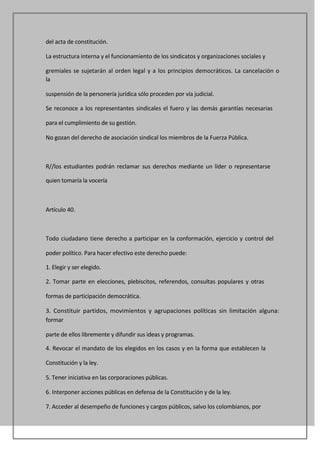 del acta de constitución.

La estructura interna y el funcionamiento de los sindicatos y organizaciones sociales y

gremiales se sujetarán al orden legal y a los principios democráticos. La cancelación o
la

suspensión de la personería jurídica sólo proceden por vía judicial.

Se reconoce a los representantes sindicales el fuero y las demás garantías necesarias

para el cumplimiento de su gestión.

No gozan del derecho de asociación sindical los miembros de la Fuerza Pública.



R//los estudiantes podrán reclamar sus derechos mediante un líder o representarse

quien tomaría la vocería



Artículo 40.



Todo ciudadano tiene derecho a participar en la conformación, ejercicio y control del

poder político. Para hacer efectivo este derecho puede:

1. Elegir y ser elegido.

2. Tomar parte en elecciones, plebiscitos, referendos, consultas populares y otras

formas de participación democrática.

3. Constituir partidos, movimientos y agrupaciones políticas sin limitación alguna:
formar

parte de ellos libremente y difundir sus ideas y programas.

4. Revocar el mandato de los elegidos en los casos y en la forma que establecen la

Constitución y la ley.

5. Tener iniciativa en las corporaciones públicas.

6. Interponer acciones públicas en defensa de la Constitución y de la ley.

7. Acceder al desempeño de funciones y cargos públicos, salvo los colombianos, por
 