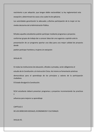 nacimiento o por adopción, que tengan doble nacionalidad. La ley reglamentará esta

excepción y determinará los casos a los cuales ha de aplicarse.

Las autoridades garantizarán la adecuada y efectiva participación de la mujer en los

niveles decisorios de la Administración Pública.



R/todos aquellos estudiantes podrán participar mediante programas o proyectos

conformar grupos de trabajo dar a conocer ideas dar una sugencia u opinión ante la

presentación de un programa aportar una idea para una mejor calidad de proyecto
donde

podrán participar hombres y mujeres sin execpcion



Artículo 41.



En todas las instituciones de educación, oficiales o privadas, serán obligatorios el

estudio de la Constitución y la Instrucción Cívica. Así mismo se fomentarán prácticas

democráticas para el aprendizaje de los principios y valores de la participación
ciudadana.

El Estado divulgará la Constitución.



R//el estudiante deberá presentar programas y proyectos incrementando las practicas
y

esfuerzos para mejorar su aprendizaje



CAPITULO 2

DE LOS DERECHOS SOCIALES, ECONOMICOS Y CULTURALES



Artículo 42.
 