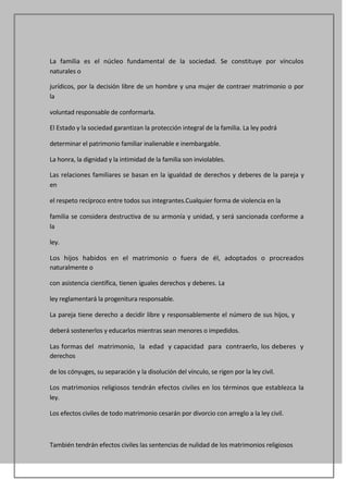 La familia es el núcleo fundamental de la sociedad. Se constituye por vínculos
naturales o

jurídicos, por la decisión libre de un hombre y una mujer de contraer matrimonio o por
la

voluntad responsable de conformarla.

El Estado y la sociedad garantizan la protección integral de la familia. La ley podrá

determinar el patrimonio familiar inalienable e inembargable.

La honra, la dignidad y la intimidad de la familia son inviolables.

Las relaciones familiares se basan en la igualdad de derechos y deberes de la pareja y
en

el respeto recíproco entre todos sus integrantes.Cualquier forma de violencia en la

familia se considera destructiva de su armonía y unidad, y será sancionada conforme a
la

ley.

Los hijos habidos en el matrimonio o fuera de él, adoptados o procreados
naturalmente o

con asistencia científica, tienen iguales derechos y deberes. La

ley reglamentará la progenitura responsable.

La pareja tiene derecho a decidir libre y responsablemente el número de sus hijos, y

deberá sostenerlos y educarlos mientras sean menores o impedidos.

Las formas del matrimonio, la edad y capacidad para contraerlo, los deberes y
derechos

de los cónyuges, su separación y la disolución del vínculo, se rigen por la ley civil.

Los matrimonios religiosos tendrán efectos civiles en los términos que establezca la
ley.

Los efectos civiles de todo matrimonio cesarán por divorcio con arreglo a la ley civil.



También tendrán efectos civiles las sentencias de nulidad de los matrimonios religiosos
 