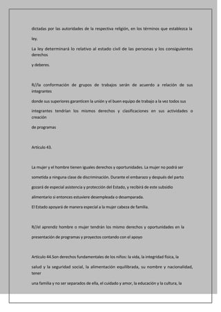 dictadas por las autoridades de la respectiva religión, en los términos que establezca la

ley.

La ley determinará lo relativo al estado civil de las personas y los consiguientes
derechos

y deberes.



R//la conformación de grupos de trabajos serán de acuerdo a relación de sus
integrantes

donde sus superiores garanticen la unión y el buen equipo de trabajo a la vez todos sus

integrantes tendrían los mismos derechos y clasificaciones en sus actividades o
creación

de programas



Artículo 43.



La mujer y el hombre tienen iguales derechos y oportunidades. La mujer no podrá ser

sometida a ninguna clase de discriminación. Durante el embarazo y después del parto

gozará de especial asistencia y protección del Estado, y recibirá de este subsidio

alimentario si entonces estuviere desempleada o desamparada.

El Estado apoyará de manera especial a la mujer cabeza de familia.



R//el aprendiz hombre o mujer tendrán los mismo derechos y oportunidades en la

presentación de programas y proyectos contando con el apoyo



Artículo 44.Son derechos fundamentales de los niños: la vida, la integridad física, la

salud y la seguridad social, la alimentación equilibrada, su nombre y nacionalidad,
tener

una familia y no ser separados de ella, el cuidado y amor, la educación y la cultura, la
 