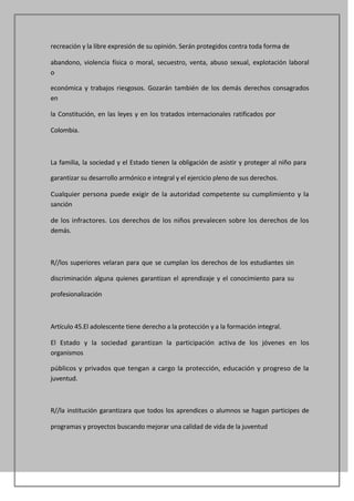 recreación y la libre expresión de su opinión. Serán protegidos contra toda forma de

abandono, violencia física o moral, secuestro, venta, abuso sexual, explotación laboral
o

económica y trabajos riesgosos. Gozarán también de los demás derechos consagrados
en

la Constitución, en las leyes y en los tratados internacionales ratificados por

Colombia.



La familia, la sociedad y el Estado tienen la obligación de asistir y proteger al niño para

garantizar su desarrollo armónico e integral y el ejercicio pleno de sus derechos.

Cualquier persona puede exigir de la autoridad competente su cumplimiento y la
sanción

de los infractores. Los derechos de los niños prevalecen sobre los derechos de los
demás.



R//los superiores velaran para que se cumplan los derechos de los estudiantes sin

discriminación alguna quienes garantizan el aprendizaje y el conocimiento para su

profesionalización



Artículo 45.El adolescente tiene derecho a la protección y a la formación integral.

El Estado y la sociedad garantizan la participación activa de los jóvenes en los
organismos

públicos y privados que tengan a cargo la protección, educación y progreso de la
juventud.



R//la institución garantizara que todos los aprendices o alumnos se hagan participes de

programas y proyectos buscando mejorar una calidad de vida de la juventud
 