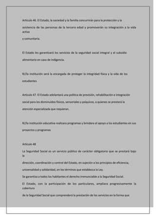 Artículo 46. El Estado, la sociedad y la familia concurrirán para la protección y la

asistencia de las personas de la tercera edad y promoverán su integración a la vida
activa

y comunitaria.



El Estado les garantizará los servicios de la seguridad social integral y el subsidio

alimentario en caso de indigencia.



R//la institución será la encargada de proteger la integridad física y la vida de los

estudiantes



Artículo 47. El Estado adelantará una política de previsión, rehabilitación e integración

social para los disminuidos físicos, sensoriales y psíquicos, a quienes se prestará la

atención especializada que requieran.



R//la institución educativa realizara programas y brindara el apoyo a los estudiantes en sus

proyectos y programas



Artículo 48

La Seguridad Social es un servicio público de carácter obligatorio que se prestará bajo
la

dirección, coordinación y control del Estado, en sujeción a los principios de eficiencia,

universalidad y solidaridad, en los términos que establezca la Ley.

Se garantiza a todos los habitantes el derecho irrenunciable a la Seguridad Social.

El Estado, con la participación de los particulares, ampliara progresivamente la
cobertura

de la Seguridad Social que comprenderá la prestación de los servicios en la forma que
 