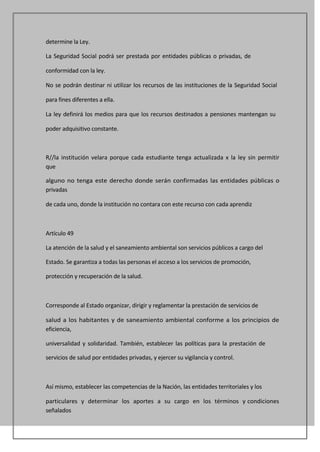 determine la Ley.

La Seguridad Social podrá ser prestada por entidades públicas o privadas, de

conformidad con la ley.

No se podrán destinar ni utilizar los recursos de las instituciones de la Seguridad Social

para fines diferentes a ella.

La ley definirá los medios para que los recursos destinados a pensiones mantengan su

poder adquisitivo constante.



R//la institución velara porque cada estudiante tenga actualizada x la ley sin permitir
que

alguno no tenga este derecho donde serán confirmadas las entidades públicas o
privadas

de cada uno, donde la institución no contara con este recurso con cada aprendiz



Artículo 49

La atención de la salud y el saneamiento ambiental son servicios públicos a cargo del

Estado. Se garantiza a todas las personas el acceso a los servicios de promoción,

protección y recuperación de la salud.



Corresponde al Estado organizar, dirigir y reglamentar la prestación de servicios de

salud a los habitantes y de saneamiento ambiental conforme a los principios de
eficiencia,

universalidad y solidaridad. También, establecer las políticas para la prestación de

servicios de salud por entidades privadas, y ejercer su vigilancia y control.



Así mismo, establecer las competencias de la Nación, las entidades territoriales y los

particulares y determinar los aportes a su cargo en los términos y condiciones
señalados
 