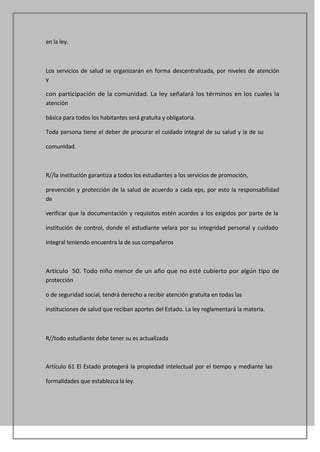 en la ley.



Los servicios de salud se organizarán en forma descentralizada, por niveles de atención
y

con participación de la comunidad. La ley señalará los términos en los cuales la
atención

básica para todos los habitantes será gratuita y obligatoria.

Toda persona tiene el deber de procurar el cuidado integral de su salud y la de su

comunidad.



R//la institución garantiza a todos los estudiantes a los servicios de promoción,

prevención y protección de la salud de acuerdo a cada eps, por esto la responsabilidad
de

verificar que la documentación y requisitos estén acordes a los exigidos por parte de la

institución de control, donde el estudiante velara por su integridad personal y cuidado

integral teniendo encuentra la de sus compañeros



Artículo 50. Todo niño menor de un año que no esté cubierto por algún tipo de
protección

o de seguridad social, tendrá derecho a recibir atención gratuita en todas las

instituciones de salud que reciban aportes del Estado. La ley reglamentará la materia.



R//todo estudiante debe tener su es actualizada



Artículo 61 El Estado protegerá la propiedad intelectual por el tiempo y mediante las

formalidades que establezca la ley.
 