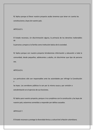 R/ Aplica porque al llevar nuestro proyecto acabo tenemos que tener en cuenta las

constituciones y leyes de nuestro país.



ARTICULO 5.



El Estado reconoce, sin discriminación alguna, la primacía de los derechos inalienables
de

la persona y ampara a la familia como institución básica de la sociedad.



R/ Aplica porque con nuestro proyecto brindaremos información y educación a toda la

comunidad, desde pequeños, adolecentes y adulto, sin discriminar que tipo de persona

sea.



ARTICULO 6.



Los particulares sólo son responsables ante las autoridades por infringir la Constitución
y

las leyes. Los servidores públicos lo son por la misma causa y por omisión o

extralimitación en el ejercicio de sus funciones.



R/ Aplica para nuestro proyecto, porque si no cumplimos con la constitución y las leyes de

nuestro país, estaremos sometidos a responder por delitos causados.



ARTICULO 7.



El Estado reconoce y protege la diversidad étnica y cultural de la Nación colombiana.
 