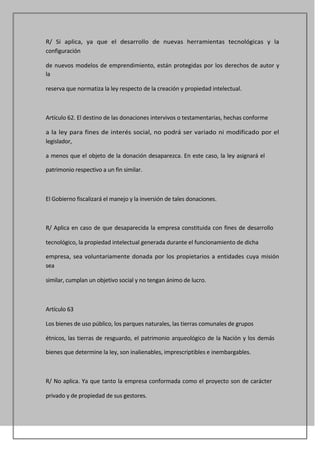 R/ Si aplica, ya que el desarrollo de nuevas herramientas tecnológicas y la
configuración

de nuevos modelos de emprendimiento, están protegidas por los derechos de autor y
la

reserva que normatiza la ley respecto de la creación y propiedad intelectual.



Artículo 62. El destino de las donaciones intervivos o testamentarias, hechas conforme

a la ley para fines de interés social, no podrá ser variado ni modificado por el
legislador,

a menos que el objeto de la donación desaparezca. En este caso, la ley asignará el

patrimonio respectivo a un fin similar.



El Gobierno fiscalizará el manejo y la inversión de tales donaciones.



R/ Aplica en caso de que desaparecida la empresa constituida con fines de desarrollo

tecnológico, la propiedad intelectual generada durante el funcionamiento de dicha

empresa, sea voluntariamente donada por los propietarios a entidades cuya misión
sea

similar, cumplan un objetivo social y no tengan ánimo de lucro.



Artículo 63

Los bienes de uso público, los parques naturales, las tierras comunales de grupos

étnicos, las tierras de resguardo, el patrimonio arqueológico de la Nación y los demás

bienes que determine la ley, son inalienables, imprescriptibles e inembargables.



R/ No aplica. Ya que tanto la empresa conformada como el proyecto son de carácter

privado y de propiedad de sus gestores.
 