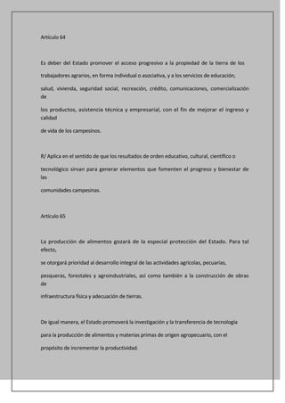 Artículo 64



Es deber del Estado promover el acceso progresivo a la propiedad de la tierra de los

trabajadores agrarios, en forma individual o asociativa, y a los servicios de educación,

salud, vivienda, seguridad social, recreación, crédito, comunicaciones, comercialización
de

los productos, asistencia técnica y empresarial, con el fin de mejorar el ingreso y
calidad

de vida de los campesinos.



R/ Aplica en el sentido de que los resultados de orden educativo, cultural, científico o

tecnológico sirvan para generar elementos que fomenten el progreso y bienestar de
las

comunidades campesinas.



Artículo 65



La producción de alimentos gozará de la especial protección del Estado. Para tal
efecto,

se otorgará prioridad al desarrollo integral de las actividades agrícolas, pecuarias,

pesqueras, forestales y agroindustriales, así como también a la construcción de obras
de

infraestructura física y adecuación de tierras.



De igual manera, el Estado promoverá la investigación y la transferencia de tecnología

para la producción de alimentos y materias primas de origen agropecuario, con el

propósito de incrementar la productividad.
 