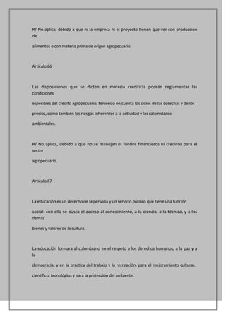 R/ No aplica, debido a que ni la empresa ni el proyecto tienen que ver con producción
de

alimentos o con materia prima de origen agropecuario.



Artículo 66



Las disposiciones que se dicten en materia crediticia podrán reglamentar las
condiciones

especiales del crédito agropecuario, teniendo en cuenta los ciclos de las cosechas y de los

precios, como también los riesgos inherentes a la actividad y las calamidades

ambientales.



R/ No aplica, debido a que no se manejan ni fondos financieros ni créditos para el
sector

agropecuario.



Artículo 67



La educación es un derecho de la persona y un servicio público que tiene una función

social: con ella se busca el acceso al conocimiento, a la ciencia, a la técnica, y a los
demás

bienes y valores de la cultura.



La educación formara al colombiano en el respeto a los derechos humanos, a la paz y a
la

democracia; y en la práctica del trabajo y la recreación, para el mejoramiento cultural,

científico, tecnológico y para la protección del ambiente.
 