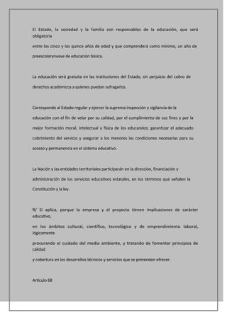 El Estado, la sociedad y la familia son responsables de la educación, que será
obligatoria

entre los cinco y los quince años de edad y que comprenderá como mínimo, un año de

preescolarynueve de educación básica.



La educación será gratuita en las instituciones del Estado, sin perjuicio del cobro de

derechos académicos a quienes puedan sufragarlos.



Corresponde al Estado regular y ejercer la suprema inspección y vigilancia de la

educación con el fin de velar por su calidad, por el cumplimiento de sus fines y por la

mejor formación moral, intelectual y física de los educandos; garantizar el adecuado

cubrimiento del servicio y asegurar a los menores las condiciones necesarias para su

acceso y permanencia en el sistema educativo.



La Nación y las entidades territoriales participarán en la dirección, financiación y

administración de los servicios educativos estatales, en los términos que señalen la

Constitución y la ley.



R/ Si aplica, porque la empresa y el proyecto tienen implicaciones de carácter
educativo,

en los ámbitos cultural, científico, tecnológico y de emprendimiento laboral,
lógicamente

procurando el cuidado del medio ambiente, y tratando de fomentar principios de
calidad

y cobertura en los desarrollos técnicos y servicios que se pretenden ofrecer.



Artículo 68
 