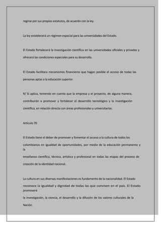 regirse por sus propios estatutos, de acuerdo con la ley.



La ley establecerá un régimen especial para las universidades del Estado.



El Estado fortalecerá la investigación científica en las universidades oficiales y privadas y

ofrecerá las condiciones especiales para su desarrollo.



El Estado facilitara mecanismos financieros que hagan posible el acceso de todas las

personas aptas a la educación superior.



R/ Si aplica, teniendo en cuenta que la empresa y el proyecto, de alguna manera,

contribuirán a promover y fortalecer el desarrollo tecnológico y la investigación

científica, en relación directa con áreas profesionales y universitarias.



Artículo 70



El Estado tiene el deber de promover y fomentar el acceso a la cultura de todos los

colombianos en igualdad de oportunidades, por medio de la educación permanente y
la

enseñanza científica, técnica, artística y profesional en todas las etapas del proceso de

creación de la identidad nacional.



La cultura en sus diversas manifestaciones es fundamento de la nacionalidad. El Estado

reconoce la igualdad y dignidad de todas las que conviven en el país. El Estado
promoverá

la investigación, la ciencia, el desarrollo y la difusión de los valores culturales de la

Nación.
 
