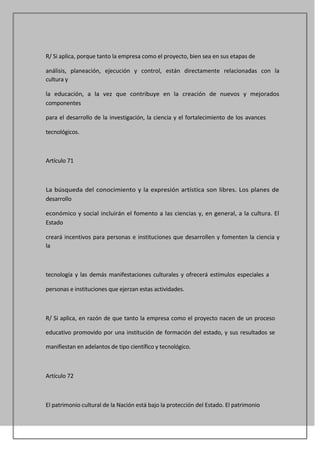 R/ Si aplica, porque tanto la empresa como el proyecto, bien sea en sus etapas de

análisis, planeación, ejecución y control, están directamente relacionadas con la
cultura y

la educación, a la vez que contribuye en la creación de nuevos y mejorados
componentes

para el desarrollo de la investigación, la ciencia y el fortalecimiento de los avances

tecnológicos.



Artículo 71



La búsqueda del conocimiento y la expresión artística son libres. Los planes de
desarrollo

económico y social incluirán el fomento a las ciencias y, en general, a la cultura. El
Estado

creará incentivos para personas e instituciones que desarrollen y fomenten la ciencia y
la



tecnología y las demás manifestaciones culturales y ofrecerá estímulos especiales a

personas e instituciones que ejerzan estas actividades.



R/ Si aplica, en razón de que tanto la empresa como el proyecto nacen de un proceso

educativo promovido por una institución de formación del estado, y sus resultados se

manifiestan en adelantos de tipo científico y tecnológico.



Artículo 72



El patrimonio cultural de la Nación está bajo la protección del Estado. El patrimonio
 