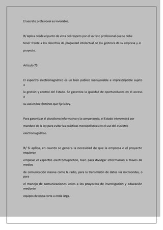 El secreto profesional es inviolable.



R/ Aplica desde el punto de vista del respeto por el secreto profesional que se debe

tener frente a los derechos de propiedad intelectual de los gestores de la empresa y el

proyecto.



Artículo 75



El espectro electromagnético es un bien público inenajenable e imprescriptible sujeto
a

la gestión y control del Estado. Se garantiza la igualdad de oportunidades en el acceso
a

su uso en los términos que fije la ley.



Para garantizar el pluralismo informativo y la competencia, el Estado intervendrá por

mandato de la ley para evitar las prácticas monopolísticas en el uso del espectro

electromagnético.



R/ Si aplica, en cuanto se genere la necesidad de que la empresa o el proyecto
requieran

emplear el espectro electromagnético, bien para divulgar información a través de
medios

de comunicación masiva como la radio, para la transmisión de datos vía microondas, o
para

el manejo de comunicaciones útiles a los proyectos de investigación y educación
mediante

equipos de onda corta u onda larga.
 