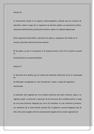 Artículo 76



La intervención estatal en el espectro electromagnético utilizado para los servicios de

televisión, estará a cargo de un organismo de derecho público con personería jurídica,

autonomía administrativa, patrimonial y técnica, sujeto a un régimen legal propio.



Dicho organismo desarrollará y ejecutará los planes y programas del Estado en el

servicio a que hace referencia el inciso anterior.



R/ No aplica, ya que ni el proyecto ni la empresa tienen como fin la creación y puesta
en

funcionamiento un canal de televisión.



Artículo 77



La dirección de la política que en materia de televisión determine la ley sin menoscabo
de

las libertades consagradas en esta Constitución, estará a cargo del organismo

mencionado.



La televisión será regulada por una entidad autónoma del orden nacional, sujeta a un

régimen propio. La dirección y ejecución de las funciones de la entidad estarán a cargo

de una Junta Directiva integrada por cinco (5) miembros, la cual nombrará al director.

Los miembros de la Junta tendrán período fijo. El gobierno nacional designará dos de

ellos. Otro será escogido entre los representantes legales de los canales regionales de
 