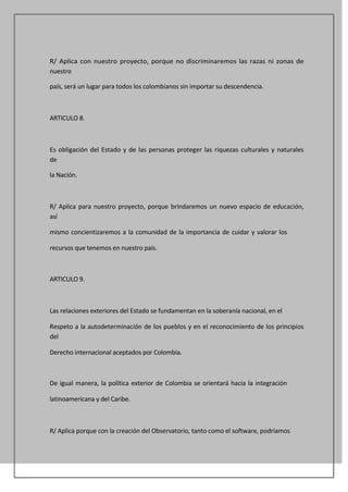 R/ Aplica con nuestro proyecto, porque no discriminaremos las razas ni zonas de
nuestro

país, será un lugar para todos los colombianos sin importar su descendencia.



ARTICULO 8.



Es obligación del Estado y de las personas proteger las riquezas culturales y naturales
de

la Nación.



R/ Aplica para nuestro proyecto, porque brindaremos un nuevo espacio de educación,
así

mismo concientizaremos a la comunidad de la importancia de cuidar y valorar los

recursos que tenemos en nuestro país.



ARTICULO 9.



Las relaciones exteriores del Estado se fundamentan en la soberanía nacional, en el

Respeto a la autodeterminación de los pueblos y en el reconocimiento de los principios
del

Derecho internacional aceptados por Colombia.



De igual manera, la política exterior de Colombia se orientará hacia la integración

latinoamericana y del Caribe.



R/ Aplica porque con la creación del Observatorio, tanto como el software, podríamos
 