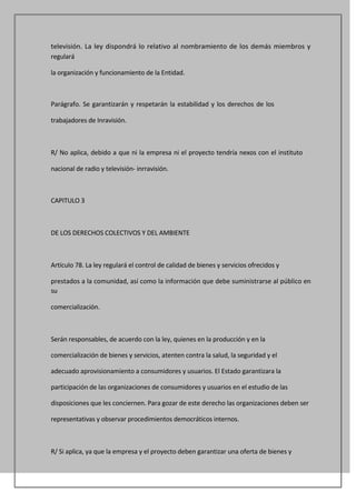 televisión. La ley dispondrá lo relativo al nombramiento de los demás miembros y
regulará

la organización y funcionamiento de la Entidad.



Parágrafo. Se garantizarán y respetarán la estabilidad y los derechos de los

trabajadores de Inravisión.



R/ No aplica, debido a que ni la empresa ni el proyecto tendría nexos con el instituto

nacional de radio y televisión- inrravisión.



CAPITULO 3



DE LOS DERECHOS COLECTIVOS Y DEL AMBIENTE



Artículo 78. La ley regulará el control de calidad de bienes y servicios ofrecidos y

prestados a la comunidad, así como la información que debe suministrarse al público en
su

comercialización.



Serán responsables, de acuerdo con la ley, quienes en la producción y en la

comercialización de bienes y servicios, atenten contra la salud, la seguridad y el

adecuado aprovisionamiento a consumidores y usuarios. El Estado garantizara la

participación de las organizaciones de consumidores y usuarios en el estudio de las

disposiciones que les conciernen. Para gozar de este derecho las organizaciones deben ser

representativas y observar procedimientos democráticos internos.



R/ Si aplica, ya que la empresa y el proyecto deben garantizar una oferta de bienes y
 