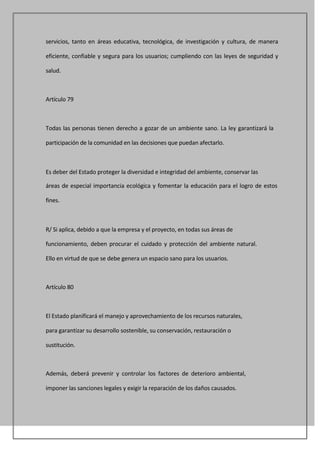servicios, tanto en áreas educativa, tecnológica, de investigación y cultura, de manera

eficiente, confiable y segura para los usuarios; cumpliendo con las leyes de seguridad y

salud.



Artículo 79



Todas las personas tienen derecho a gozar de un ambiente sano. La ley garantizará la

participación de la comunidad en las decisiones que puedan afectarlo.



Es deber del Estado proteger la diversidad e integridad del ambiente, conservar las

áreas de especial importancia ecológica y fomentar la educación para el logro de estos

fines.



R/ Si aplica, debido a que la empresa y el proyecto, en todas sus áreas de

funcionamiento, deben procurar el cuidado y protección del ambiente natural.

Ello en virtud de que se debe genera un espacio sano para los usuarios.



Artículo 80



El Estado planificará el manejo y aprovechamiento de los recursos naturales,

para garantizar su desarrollo sostenible, su conservación, restauración o

sustitución.



Además, deberá prevenir y controlar los factores de deterioro ambiental,

imponer las sanciones legales y exigir la reparación de los daños causados.
 