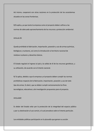 Así mismo, cooperará con otras naciones en la protección de los ecosistemas

situados en las zonas fronterizas.



R/Si aplica, ya que tanto la empresa como el proyecto deben ceñirse a las

normas de adecuado aprovechamiento de los recursos y protección ambiental.



Artículo 81



Queda prohibida la fabricación, importación, posesión y uso de armas químicas,

biológicas y nucleares, así como la introducción al territorio nacional de

residuos nucleares y desechos tóxicos.



El Estado regulará el ingreso al país y la salida de él de los recursos genéticos, y

su utilización, de acuerdo con el interés nacional.



R/ Si aplica, debido a que la empresa y el proyecto deben cumplir las normas

prohibitivas respecto de la fabricación, importación, posesión y uso de todo

tipo de armas. Es decir, que se deben cumplir exclusivamente los fines

tecnológicos, educativos y de investigación propuestos para el proyecto.



Artículo82



Es deber del Estado velar por la protección de la integridad del espacio público

y por su destinación al uso común, el cual prevalece sobre el interés particular.



Las entidades públicas participarán en la plusvalía que genere su acción
 
