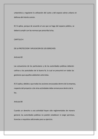 urbanística y regularán la utilización del suelo y del espacio aéreo urbano en

defensa del interés común.



R/ Si aplica, porque de acuerdo al uso que se haga del espacio público, se

deberá cumplir con las normas que prescriba la ley.



CAPITULO 4



DE LA PROTECCION Y APLICACION DE LOS DERECHOS



Artículo 83



Las actuaciones de los particulares y de las autoridades públicas deberán

ceñirse a los postulados de la buena fe, la cual se presumirá en todas las

gestiones que aquellos adelanten ante éstas.



R/ Si aplica, debido a que todas las acciones encausadas dentro de la empresa,

respecto del proyecto o de otras actividades debe enmarcarse dentro de la

ley.



Artículo 84



Cuando un derecho o una actividad hayan sido reglamentados de manera

general, las autoridades públicas no podrán establecer ni exigir permisos,

licencias o requisitos adicionales para su ejercicio.
 