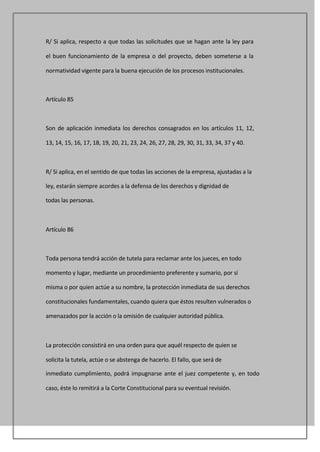 R/ Si aplica, respecto a que todas las solicitudes que se hagan ante la ley para

el buen funcionamiento de la empresa o del proyecto, deben someterse a la

normatividad vigente para la buena ejecución de los procesos institucionales.



Artículo 85



Son de aplicación inmediata los derechos consagrados en los artículos 11, 12,

13, 14, 15, 16, 17, 18, 19, 20, 21, 23, 24, 26, 27, 28, 29, 30, 31, 33, 34, 37 y 40.



R/ Si aplica, en el sentido de que todas las acciones de la empresa, ajustadas a la

ley, estarán siempre acordes a la defensa de los derechos y dignidad de

todas las personas.



Artículo 86



Toda persona tendrá acción de tutela para reclamar ante los jueces, en todo

momento y lugar, mediante un procedimiento preferente y sumario, por sí

misma o por quien actúe a su nombre, la protección inmediata de sus derechos

constitucionales fundamentales, cuando quiera que éstos resulten vulnerados o

amenazados por la acción o la omisión de cualquier autoridad pública.



La protección consistirá en una orden para que aquél respecto de quien se

solicita la tutela, actúe o se abstenga de hacerlo. El fallo, que será de

inmediato cumplimiento, podrá impugnarse ante el juez competente y, en todo

caso, éste lo remitirá a la Corte Constitucional para su eventual revisión.
 