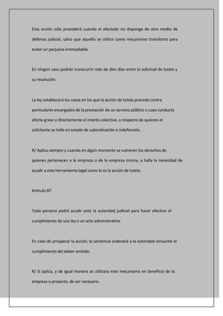 Esta acción sólo procederá cuando el afectado no disponga de otro medio de

defensa judicial, salvo que aquella se utilice como mecanismo transitorio para

evitar un perjuicio irremediable.



En ningún caso podrán transcurrir más de diez días entre la solicitud de tutela y

su resolución.



La ley establecerá los casos en los que la acción de tutela procede contra

particulares encargados de la prestación de un servicio público o cuya conducta

afecte grave y directamente el interés colectivo, o respecto de quienes el

solicitante se halle en estado de subordinación o indefensión.



R/ Aplica siempre y cuando en algún momento se vulneren los derechos de

quienes pertenecen a la empresa o de la empresa misma, y halla la necesidad de

acudir a esta herramienta legal como lo es la acción de tutela.



Artículo 87



Toda persona podrá acudir ante la autoridad judicial para hacer efectivo el

cumplimiento de una ley o un acto administrativo.



En caso de prosperar la acción, la sentencia ordenará a la autoridad renuente el

cumplimiento del deber omitido.



R/ Si aplica, y de igual manera se utilizara este mecanismo en beneficio de la

empresa o proyecto, de ser necesario.
 