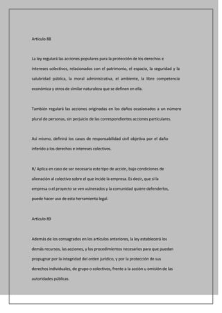 Artículo 88



La ley regulará las acciones populares para la protección de los derechos e

intereses colectivos, relacionados con el patrimonio, el espacio, la seguridad y la

salubridad pública, la moral administrativa, el ambiente, la libre competencia

económica y otros de similar naturaleza que se definen en ella.



También regulará las acciones originadas en los daños ocasionados a un número

plural de personas, sin perjuicio de las correspondientes acciones particulares.



Así mismo, definirá los casos de responsabilidad civil objetiva por el daño

inferido a los derechos e intereses colectivos.



R/ Aplica en caso de ser necesaria este tipo de acción, bajo condiciones de

alienación al colectivo sobre el que incide la empresa. Es decir, que si la

empresa o el proyecto se ven vulnerados y la comunidad quiere defenderlos,

puede hacer uso de esta herramienta legal.



Artículo 89



Además de los consagrados en los artículos anteriores, la ley establecerá los

demás recursos, las acciones, y los procedimientos necesarios para que puedan

propugnar por la integridad del orden jurídico, y por la protección de sus

derechos individuales, de grupo o colectivos, frente a la acción u omisión de las

autoridades públicas.
 