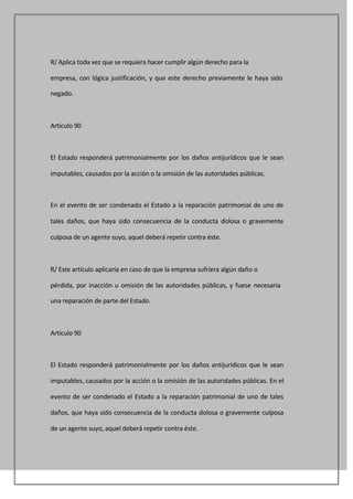 R/ Aplica toda vez que se requiera hacer cumplir algún derecho para la

empresa, con lógica justificación, y que este derecho previamente le haya sido

negado.



Artículo 90



El Estado responderá patrimonialmente por los daños antijurídicos que le sean

imputables, causados por la acción o la omisión de las autoridades públicas.



En el evento de ser condenado el Estado a la reparación patrimonial de uno de

tales daños, que haya sido consecuencia de la conducta dolosa o gravemente

culposa de un agente suyo, aquel deberá repetir contra éste.



R/ Este artículo aplicaría en caso de que la empresa sufriera algún daño o

pérdida, por inacción u omisión de las autoridades públicas, y fuese necesaria

una reparación de parte del Estado.



Artículo 90



El Estado responderá patrimonialmente por los daños antijurídicos que le sean

imputables, causados por la acción o la omisión de las autoridades públicas. En el

evento de ser condenado el Estado a la reparación patrimonial de uno de tales

daños, que haya sido consecuencia de la conducta dolosa o gravemente culposa

de un agente suyo, aquel deberá repetir contra éste.
 