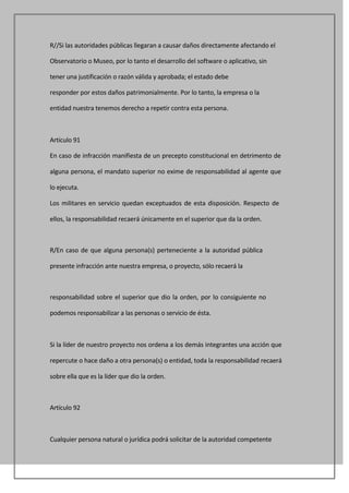 R//Si las autoridades públicas llegaran a causar daños directamente afectando el

Observatorio o Museo, por lo tanto el desarrollo del software o aplicativo, sin

tener una justificación o razón válida y aprobada; el estado debe

responder por estos daños patrimonialmente. Por lo tanto, la empresa o la

entidad nuestra tenemos derecho a repetir contra esta persona.



Artículo 91

En caso de infracción manifiesta de un precepto constitucional en detrimento de

alguna persona, el mandato superior no exime de responsabilidad al agente que

lo ejecuta.

Los militares en servicio quedan exceptuados de esta disposición. Respecto de

ellos, la responsabilidad recaerá únicamente en el superior que da la orden.



R/En caso de que alguna persona(s) perteneciente a la autoridad pública

presente infracción ante nuestra empresa, o proyecto, sólo recaerá la



responsabilidad sobre el superior que dio la orden, por lo consiguiente no

podemos responsabilizar a las personas o servicio de ésta.



Si la líder de nuestro proyecto nos ordena a los demás integrantes una acción que

repercute o hace daño a otra persona(s) o entidad, toda la responsabilidad recaerá

sobre ella que es la líder que dio la orden.



Artículo 92



Cualquier persona natural o jurídica podrá solicitar de la autoridad competente
 